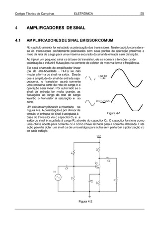 55Colégio Técnico de Campinas ELETRÔNICA
44 AAMMPPLLIIFFIICCAADDOORREESS DDEE SSIINNAALL
4.1 AMPLIFICADORESDE SINAL EMISSORCOMUM
No capítulo anterior foi estudado a polarização dos transistores. Neste capítulo considera-
se os transistores devidamente polarizados com seus pontos de operação próximos a
meio da reta de carga para uma máxima excursão do sinal de entrada sem distorção.
Ao injetar um pequeno sinal ca à base do transistor, ele se somara a tensões cc de
polarização e induzirá flutuações na corrente de coletor de mesma forma e freqüência.
Ele será chamado de amplificador linear
(ou de alta-fidelidade - Hi-Fi) se não
mudar a forma do sinal na saída. Desde
que a amplitude do sinal de entrada seja
pequena, o transistor usará somente
uma pequena parte da reta de carga e a
operação será linear. Por outro lado se o
sinal de entrada for muito grande, as
flutuações ao longo da reta de carga
levarão o transistor à saturação e ao
corte
Um circuito amplificador é mostrado na
Figura 4-2. A polarização é por divisor de
tensão. A entrada do sinal é acoplada à
base do transistor via o capacitor C1 e a
Figura 4-1
saída do sinal é acoplada à carga RL através do capacitor C2. O capacitor funciona como
uma chave aberta para corrente cc e como chave fechada para a corrente alternada. Esta
ação permite obter um sinal ca de uma estágio para outro sem perturbar a polarização cc
de cada estágio.
Figura 4-2
 