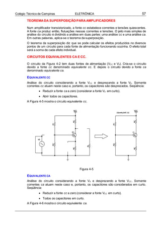 57Colégio Técnico de Campinas ELETRÔNICA
TEOREMA DA SUPERPOSIÇÃO PARA AMPLIFICADORES
Num amplificador transistorizado, a fonte cc estabelece correntes e tensões quiescentes.
A fonte ca produz então, flutuações nessas correntes e tensões. O jeito mais simples de
análise do circuito é dividindo a análise em duas partes: uma análise cc e uma análise ca.
Em outras palavras, aplica-se o teorema da superposição.
O teorema da superposição diz que se pode calcular os efeitos produzidos no diversos
pontos de um circuito para cada fonte de alimentação funcionando sozinha. O efeito total
será a soma de cada efeito individual.
CIRCUITOS EQUIVALENTES CA E CC.
O circuito da Figura 4-2 tem duas fontes de alimentação (VCC e VS). Cria-se o circuito
devido a fonte cc denominado equivalente cc. E depois o circuito devido a fonte ca
denominado equivalente ca.
EQUIVALENTE CC
Análise do circuito considerando a fonte VCC e desprezando a fonte VS. Somente
correntes cc atuam neste caso e, portanto, os capacitores são desprezados. Seqüência:
 Reduzir a fonte ca a zero (considerar a fonte VS em curto).
 Abrir todos os capacitores.
A Figura 4-5 mostra o circuito equivalente cc.
Figura 4-5
EQUIVALENTE CA
Análise do circuito considerando a fonte VS e desprezando a fonte VCC. Somente
correntes ca atuam neste caso e, portanto, os capacitores são considerados em curto.
Seqüência:
 Reduzir a fonte cc a zero (considerar a fonte VCC em curto).
 Todos os capacitores em curto.
A Figura 4-6 mostra o circuito equivalente ca.
 