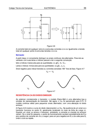 58Colégio Técnico de Campinas ELETRÔNICA
Figura 4-6
A corrente total em qualquer ramo é a soma das correntes cc e ca. Igualmente a tensão
total em qualquer ponto é soma das tensões cc e ca.
NOTAÇÃO
A partir daqui, é conveniente distinguir os sinais contínuos dos alternados. Para isto as
variáveis com suas letras e índices passam a ter a seguinte convenção:
letra e índices maiúsculos para as quantidades cc. IC, VE, VCC.
Letras e índices minúsculos para as quantidades ca. ic, ve, vs.
Sinal negativo para indicar tensões ou correntes senoidais 180° fora de fase. Figura 4-7
Figura 4-7
RESISTÊNCIA CA DO DIODO EMISSOR
Ao polarizar corretamente o transistor, o modelo Ebers-Moll é uma alternativa boa e
simples de representação do transistor. Até agora, o VBE foi aproximado para 0,7V. O
modelo continua válido para pequenos sinais alternados, com uma alteração no diodo
emissor.
A Figura 4-8 mostra a curva do diodo relacionando IE e VBE. Na ausência de um sinal ca o
transistor funciona no ponto Q, geralmente localizado no meio da linha de carga cc.
Quando um sinal ca aciona o transistor, entretanto, a corrente e a tensão do emissor
variam. Se o sinal for pequeno, o ponto de funcionamento oscilará senoidalmente de Q a
pico positivo de corrente em A e, a seguir, para um pico negativo em B, e de volta para Q,
onde o ciclo se repete.
 