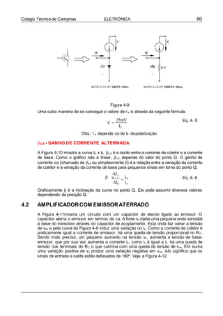 60Colégio Técnico de Campinas ELETRÔNICA
e
Figura 4-9
Uma outra maneira de se conseguir o valore de r’
e é através da seguinte fórmula:
r 
25mV Eq. 4- 5
IE
Obs.: r’
e depende só de IE depolarização.
CA - GANHO DE CORRENTE ALTERNADA
A Figura 4-10 mostra a curva IC x IB. CC é a razão entre a corrente de coletor e a corrente
de base. Como o gráfico não é linear, CC depende do valor do ponto Q. O ganho de
corrente ca (chamado de ca ou simplesmente ) é a relação entre a variação da corrente
de coletor e a variação da corrente de base para pequenos sinais em torno do ponto Q.
I
  C
IB

i c
ib
Eq. 4- 6
Graficamente  é a inclinação da curva no ponto Q. Ele pode assumir diversos valores
dependendo da posição Q.
4.2 AMPLIFICADORCOM EMISSORATERRADO
A Figura 4-11mostra um circuito com um capacitor de desvio ligado ao emissor. O
capacitor aterra o emissor em termos de ca. A fonte vs injeta uma pequena onda senoidal
à base do transistor através do capacitor de acoplamento. Esta onda faz variar a tensão
de vbe e pela curva da Figura 4-8 induz uma variação no ie. Como a corrente de coletor é
praticamente igual a corrente de emissor, há uma queda de tensão proporcional no RC.
Sendo mais preciso, um pequeno aumento na tensão vs, aumenta a tensão de base-
emissor, que por sua vez aumenta a corrente ie, como ic é igual a ic, há uma queda de
tensão nos terminais do RC o que culmina com uma queda de tensão de vce. Em suma
uma variação positiva de vs produz uma variação negativa em vce, isto significa que os
sinais de entrada e saída estão defasados de 180º. Veja a Figura 4-12.
 
