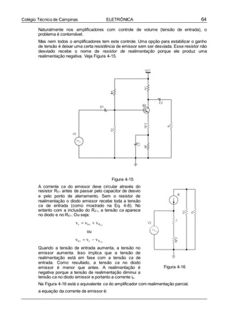 64Colégio Técnico de Campinas ELETRÔNICA
Naturalmente nos amplificadores com controle de volume (tensão de entrada), o
problema é contornável.
Mas nem todos o amplificadores tem este controle. Uma opção para estabilizar o ganho
de tensão é deixar uma certa resistência de emissor sem ser desviada. Esse resistor não
desviado recebe o nome de resistor de realimentação porque ele produz uma
realimentação negativa. Veja Figura 4-15.
Figura 4-15
A corrente ca do emissor deve circular através do
resistor RE1 antes de passar pelo capacitor de desvio
e pelo ponto de aterramento. Sem o resistor de
realimentação o diodo emissor recebe toda a tensão
ca de entrada (como mostrado na Eq. 4-8). No
entanto com a inclusão do RE1, a tensão ca aparece
no diodo e no RE1. Ou seja:
vs  vb e  vR
ou
vb e  vs  vR
Quando a tensão de entrada aumenta, a tensão no
emissor aumenta. Isso implica que a tensão de
realimentação está em fase com a tensão ca de
entrada. Como resultado, a tensão ca no diodo
emissor é menor que antes. A realimentação é
negativa porque a tensão de realimentação diminui a
tensão ca no diodo emissor e portanto a corrente ie.
Figura 4-16
Na Figura 4-16 está o equivalente ca do amplificador com realimentação parcial.
a equação da corrente de emissor é:
E1
E1
r’e
 