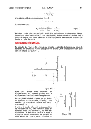 65Colégio Técnico de Campinas ELETRÔNICA
e
i r e
i e 
vs
r '
 R
a tensão de saída é o mesmo que da Eq. 4-9:
considerando ic=ie
vsaíd a  ic rC
AV 
vsaída
ventrada
icrC
'
e e
 
rC
r'
R
Eq. 4- 12
Em geral o valor de RE1 é bem maior que o de r’
e e o ganho de tensão passa a não ser
influenciado pelas variações de r’
e. Em contrapartida, quanto maior o RE1 menor será o
ganho de tensão. Em suma, existe um compromisso entre a estabilidade do ganho de
tensão e o valor do ganho.
IMPEDÂNCIA DE ENTRADA
No circuito da Figura 4-15 a tensão de entrada é aplicada diretamente na base do
transistor. No entanto, na maioria das aplicações a fonte vs tem uma resistência em série
como mostrado na Figura 4-17.
Figura 4-17
Para uma análise mais detalhada do
comportamento ca, deve-se primeiro criar o
equivalente ca como mostrado na Figura 4-18.
No circuito equivalente, pode-se ver um divisor
de tensão do lado da entrada do transistor. Isso
significa que a tensão ca na base será menor
que a tensão vs.
O divisor de tensão é formado pelo resistor RS e
os resistores R1 //R2. Mas como na base do
transistor entra uma corrente ib, ela deve ser
considerada. A resistência ca vista da base é
conhecida como impedância de entrada da
base. Abaixo de 100kHz basta considerar os
Figura 4-18

E1
E1
 