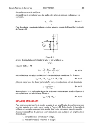 66Colégio Técnico de Campinas ELETRÔNICA
i r b e
e
ent 1 2 base 1 2 e
base e E1
elementos puramente resistivos.
A impedância de entrada da base é a razão entre a tensão aplicada na base (vb) e a
corrente ib.
z 
vb
base
i
Eq. 4- 13
b
Para descobrir a impedância da base é melhor aplicar o modelo de Ebers-Moll no circuito
da Figura 4-18.
Figura 4-19
através do circuito é possível saber o valor vb em função der’
e.
vb=ier’
e
e a partir da Eq. 4-13:
vb
zbase 
ib
'
 e e
ib
i r'

ib
 r'
Eq. 4- 14
a impedância de entrada do estágio (zent) é a resultante do paralelo de R1, R2 ezbase.
z  R // R // z  R // R // r'
Eq. 4- 15
A tensão ca na base é o divisor de tensão RS com a impedância de entrada do estágio
zent
vb  vs
RS  zent
Eq. 4- 16
No amplificador com realimentação parcial, aplica-se a mesma regra, a única diferença é
a impedância de entrada da base. Ela será:
z  (r'
 R ) Eq. 4- 17
ESTÁGIOS EM CASCATA
Para obter um maior ganho de tensão na saída de um amplificador, é usual conectar dois
ou mais estágios em série, como mostra a Figura 4-20. Este circuito é chamado de
estágios em cascata, porque conecta a saída do primeiro transistor à base do seguinte.
Abaixo uma seqüência de valores a serem calculados para análise de um amplificador de
dois estágios:
1. a impedância de entrada do 2° estágio.
2. A resistência ca do coletor do 1° estágio.
 