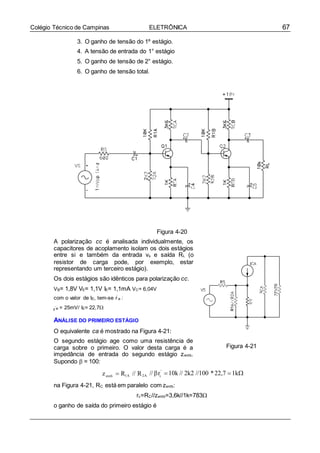 67Colégio Técnico de Campinas ELETRÔNICA
’
e
3. O ganho de tensão do 1º estágio.
4. A tensão de entrada do 1° estágio
5. O ganho de tensão de 2° estágio.
6. O ganho de tensão total.
Figura 4-20
A polarização cc é analisada individualmente, os
capacitores de acoplamento isolam os dois estágios
entre si e também da entrada vs e saída RL (o
resistor de carga pode, por exemplo, estar
representando um terceiro estágio).
Os dois estágios são idênticos para polarização cc.
VB= 1,8V VE= 1,1V IE= 1,1mA VC= 6,04V
com o valor de IE, tem-se r e :
e = 25mV/ IE= 22,7

ANÁLISE DO PRIMEIRO ESTÁGIO
O equivalente ca é mostrado na Figura 4-21:
O segundo estágio age como uma resistência de
carga sobre o primeiro. O valor desta carga é a
impedância de entrada do segundo estágio zentb.
Supondo  = 100:
Figura 4-21
zentb  R1A // R2A // r'
10k // 2k2 //100 *22,7 1k
na Figura 4-21, RC está em paralelo com zentb:
rc=RC//zentb=3,6k//1k=783
o ganho de saída do primeiro estágio é
r’
 