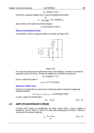68Colégio Técnico de Campinas ELETRÔNICA
AV=-783/22,7=-34,5
O primeiro e segundo estágios tem a mesma impedância de entrada
1k
vb 


1k 600
* 1m 0,625mVpp
logo a tensão ca de saída do primeiro estágio é
vc=-34,5*o,625=-21,6mVpp
ANÁLISE DO SEGUNDO ESTÁGIO
O equivalente ca para o segundo estágio é mostrado na Figura 4-22:
Figura 4-22
Por causa do capacitor de acoplamento entre os dois estágios, a tensão ca na base do
segundo é igual a -21,6mVpp. O segundo estágio tem um ganho de tensão de
AV=-2,65k/22,7=-117
por fim, a tensão de saída é
vsaída=-117*-21,6=2,53Vpp.
GANHO DE TENSÃO TOTAL
O ganho de tensão total é a razão entre a tensão de saída do segundo estágio pela
tensão de entrada:
AVT = vsaída 2° est./ventrada 1° est.=2,53/0,625m=4048
ou seja, o ganho de tensão total é
AVT= AV1AV2 Eq. 4- 18
4.5 AMPLIFICADORBASE COMUM
A Figura 4-23 mostra um amplificador em base comum (BC), a base é ligada ao
referencial comum (terra). O ponto Q é dado pela polarização do emissor. Portanto a
corrente cc do emissor é dada por
I 
VEE  VBE
E
R
Eq. 4- 19
E
 