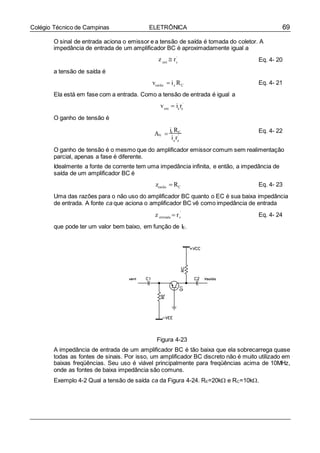 69Colégio Técnico de Campinas ELETRÔNICA
z  r
v  i r
i r
z  r
O sinal de entrada aciona o emissor e a tensão de saída é tomada do coletor. A
impedância de entrada de um amplificador BC é aproximadamente igual a
a tensão de saída é
'
ent e
vsaída  ic RC
Eq. 4- 20
Eq. 4- 21
Ela está em fase com a entrada. Como a tensão de entrada é igual a
O ganho de tensão é
'
ent e e
A 
ic RC Eq. 4- 22
V '
e e
O ganho de tensão é o mesmo que do amplificador emissor comum sem realimentação
parcial, apenas a fase é diferente.
Idealmente a fonte de corrente tem uma impedância infinita, e então, a impedância de
saída de um amplificador BC é
zsaída  RC Eq. 4- 23
Uma das razões para o não uso do amplificador BC quanto o EC é sua baixa impedância
de entrada. A fonte ca que aciona o amplificador BC vê como impedância de entrada
'
entrada e
que pode ter um valor bem baixo, em função de IE.
Eq. 4- 24
Figura 4-23
A impedância de entrada de um amplificador BC é tão baixa que ela sobrecarrega quase
todas as fontes de sinais. Por isso, um amplificador BC discreto não é muito utilizado em
baixas freqüências. Seu uso é viável principalmente para freqüências acima de 10MHz,
onde as fontes de baixa impedância são comuns.
Exemplo 4-2 Qual a tensão de saída ca da Figura 4-24. RE=20k e RC=10k.
 