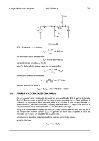 70Colégio Técnico de Campinas ELETRÔNICA
SOL.: A corrente cc no emissor
Figura 4-24
I 
10  0,7
 0,465mA
E
20k
e a resistência ca do emissor é de
r’
e = 25m/0,465m=53,8
a impedância de entrada ZENT=53,8
o ganho de tensão levando a carga em consideração é
AV
A tensão de entrada no emissor é

10K // 5,1K
62,8
53,8
portanto a tensão na saída é
vent 
53,8
50 53,8
1m  0,518mV
vsaída  AV vent  62,8*0,518m  32,5mV
4.6 AMPLIFICADORCOLETORCOMUM
Ao se conectar uma resistência de carga em um amplificador EC, o ganho de tensão
diminuí. Quanto menor a resistência de carga, maior a queda do ganho. Esse problema é
chamado de sobrecarga. Uma forma de evitar a sobrecarga é usar um amplificador cc
(coletor comum), também conhecido como seguidor de emissor. O seguidor de emissor é
colocado entre a saída do amplificador EC e a resistência de carga.
A Figura 4-25 mostra um seguidor de emissor. Como o coletor está no terra para ca, ele é
um amplificador coletor comum (CC). O gerador de sinal está acoplado à base do
transistor por meio de um capacitor de acoplamento.
primeiramente a análise cc para descobrir o valor da corrente de coletor
a malha externa é
VCC  VCE  IE RE
 