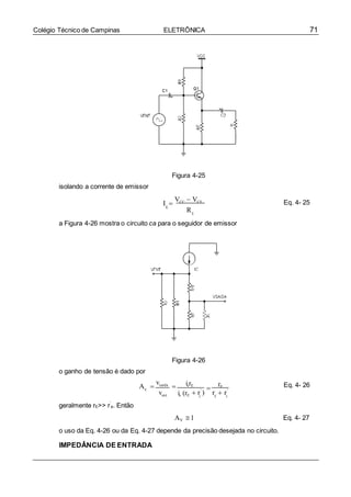71Colégio Técnico de Campinas ELETRÔNICA
e e
V
E
isolando a corrente de emissor
Figura 4-25
I 
VCC  VCE
E
R
Eq. 4- 25
E
a Figura 4-26 mostra o circuito ca para o seguidor de emissor
Figura 4-26
o ganho de tensão é dado por
A 
vsaída
 ierE

rE Eq. 4- 26
geralmente rE>> r’
e. Então
vent ie (rE  r'
) r  r'
AV 1
o uso da Eq. 4-26 ou da Eq. 4-27 depende da precisão desejada no circuito.
IMPEDÂNCIA DE ENTRADA
Eq. 4- 27
 