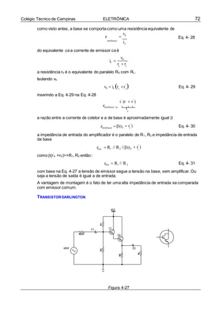 72Colégio Técnico de Campinas ELETRÔNICA
e
e e
e
e
e
como visto antes, a base se comporta como uma resistência equivalente de
z 
vb
Eq. 4- 28
ent(base)
b
do equivalente ca a corrente de emissor ca é
ie 
vb
r  r'
a resistência rE é o equivalente do paralelo RE com RL.
Isolando vb
inserindo a Eq. 4-29 na Eq. 4-28
vb  ie r r'
 Eq. 4- 29
i (r  r'
)
zent(base)  e e e
i
b
a razão entre a corrente de coletor e a de base é aproximadamente igual 
zent(base) (rE  r'
) Eq. 4- 30
a impedância de entrada do amplificador é o paralelo de R1, R2 e impedância de entrada
da base
como (r’
e +rE)>>R1, R2 então::
zent  R1 // R2 //(rE  r'
)
zent  R1 // R2 Eq. 4- 31
com base na Eq. 4-27 a tensão de emissor segue a tensão na base, sem amplificar. Ou
seja a tensão de saída é igual a de entrada.
A vantagem de montagem é o fato de ter uma alta impedância de entrada se comparada
com emissor comum.
TRANSISTORDARLINGTON
Figura 4-27
i
 