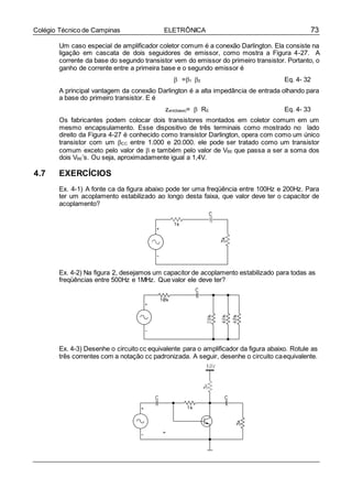 73Colégio Técnico de Campinas ELETRÔNICA
Um caso especial de amplificador coletor comum é a conexão Darlington. Ela consiste na
ligação em cascata de dois seguidores de emissor, como mostra a Figura 4-27. A
corrente da base do segundo transistor vem do emissor do primeiro transistor. Portanto, o
ganho de corrente entre a primeira base e o segundo emissor é
 =1 2 Eq. 4- 32
A principal vantagem da conexão Darlington é a alta impedância de entrada olhando para
a base do primeiro transistor. E é
zent(base)=  RE Eq. 4- 33
Os fabricantes podem colocar dois transistores montados em coletor comum em um
mesmo encapsulamento. Esse dispositivo de três terminais como mostrado no lado
direito da Figura 4-27 é conhecido como transistor Darlington, opera com como um único
transistor com um CC entre 1.000 e 20.000. ele pode ser tratado como um transistor
comum exceto pelo valor de  e também pelo valor de VBE que passa a ser a soma dos
dois VBE’s. Ou seja, aproximadamente igual a 1,4V.
4.7 EXERCÍCIOS
Ex. 4-1) A fonte ca da figura abaixo pode ter uma freqüência entre 100Hz e 200Hz. Para
ter um acoplamento estabilizado ao longo desta faixa, que valor deve ter o capacitor de
acoplamento?
Ex. 4-2) Na figura 2, desejamos um capacitor de acoplamento estabilizado para todas as
freqüências entre 500Hz e 1MHz. Que valor ele deve ter?
Ex. 4-3) Desenhe o circuito cc equivalente para o amplificador da figura abaixo. Rotule as
três correntes com a notação cc padronizada. A seguir, desenhe o circuito caequivalente.
 