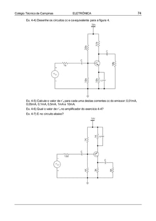 74Colégio Técnico de Campinas ELETRÔNICA
Ex. 4-4) Desenhe os circuitos cc e ca equivalente para a figura 4.
Ex. 4-5) Calcule o valor de r´e para cada uma destas correntes cc do emissor: 0,01mA,
0,05mA, 0,1mA, 0,5mA, 1mA e 10mA.
Ex. 4-6) Qual o valor de r´e no amplificador do exercício 4-4?
Ex. 4-7) E no circuito abaixo?
 