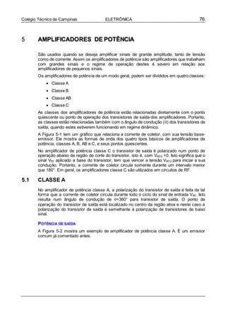 76Colégio Técnico de Campinas ELETRÔNICA
55 AAMMPPLLIIFFIICCAADDOORREESS DDEE PPOOTTÊÊNNCCIIAA
São usados quando se deseja amplificar sinais de grande amplitude, tanto de tensão
como de corrente. Assim os amplificadores de potência são amplificadores que trabalham
com grandes sinais e o regime de operação destes é severo em relação aos
amplificadores de pequenos sinais.
Os amplificadores de potência de um modo geral, podem ser divididos em quatro classes:
 Classe A
 Classe B
 Classe AB
 Classe C
As classes dos amplificadores de potência estão relacionadas diretamente com o ponto
quiescente ou ponto de operação dos transistores de saída dos amplificadores. Portanto,
as classes estão relacionadas também com o ângulo de condução () dos transistores de
saída, quando estes estiverem funcionando em regime dinâmico.
A Figura 5-1 tem um gráfico que relaciona a corrente de coletor, com sua tensão base-
emissor. Ele mostra as formas de onda dos quatro tipos básicos de amplificadores de
potência, classes A, B, AB e C, e seus pontos quiescentes.
No amplificador de potência classe C o transistor de saída é polarizado num ponto de
operação abaixo da região de corte do transistor, isto é, com VBEQ <0. Isto significa que o
sinal VBE aplicado a base do transistor, tem que vencer a tensão VBEQ para iniciar a sua
condução. Portanto, a corrente de coletor circula somente durante um intervalo menor
que 180°. Em geral, os amplificadores classe C são utilizados em circuitos de RF.
5.1 CLASSE A
No amplificador de potência classe A, a polarização do transistor de saída é feita de tal
forma que a corrente de coletor circula durante todo o ciclo do sinal de entrada VBE. Isto
resulta num ângulo de condução de =360° para transistor de saída. O ponto de
operação do transistor de saída está localizado no centro da região ativa e neste caso a
polarização do transistor de saída é semelhante à polarização de transistores de baixo
sinal.
POTÊNCIA DE SAÍDA
A Figura 5-2 mostra um exemplo de amplificador de potência classe A. É um emissor
comum já comentado antes.
 