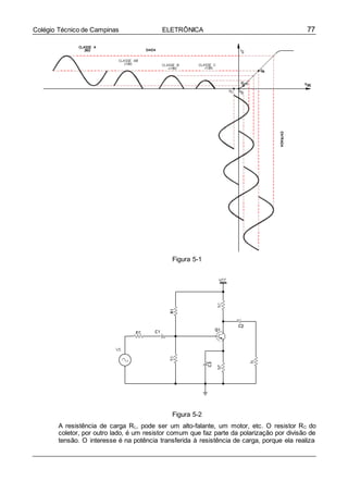 77Colégio Técnico de Campinas ELETRÔNICA
Figura 5-1
Figura 5-2
A resistência de carga RL, pode ser um alto-falante, um motor, etc. O resistor RC do
coletor, por outro lado, é um resistor comum que faz parte da polarização por divisão de
tensão. O interesse é na potência transferida à resistência de carga, porque ela realiza
 