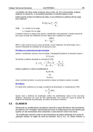78Colégio Técnico de Campinas ELETRÔNICA
CC
um trabalho útil. Gera ondas acústicas, gira o motor, etc. Em contra partida, qualquer
potência no resistor RC, é uma potência perdida e é transformada em calor.
Então quando se fala em potência de saída, é uma referência a potência útil da carga.
Ela é dada por
V2
PL=VLIL ou P  L
L
RL
onde VL = tensão rms na carga
IL = corrente rms na carga
A potência máxima na carga ocorre quando o amplificador está produzindo a tensão máxima de
pico a pico na saída sem ceifamento do sinal. Nesse caso, a potência na carga é
MPP2
PL 


8RL
MPP é o valor (máximo de pico a pico) da tensão ca sem ceifamento. No denominador tem o
número 8 resultante da conversão de rms para pico a pico.
POTÊNCIA CC DISSIPADA NO AMPLIFICADOR
Quando o amplificador está sem sinal na entrada, a dissipação de potência no transistor é igual a:
PD=VCEQICQ
Há também a potência dissipada no resistores R1 e R2
 V  V 2
P  I V   CC
V  CC
1 1 CC
 R1  R2  R1  R2
Então a potência cc total no amplificador é
PS=P1+PD
ou
PS=ISVCC
onde Is (corrente de dreno), é a soma da corrente no divisor de tensão e corrente no coletor
EFICIÊNCIA
É a razão entre à potência ca na carga e a potência da alimentação cc multiplicada por 100%
 
PL
100%
PS
Quanto maior a eficiência do amplificador, melhor. Os amplificadores classe A tem uma baixa
eficiência, tipicamente em torno de 25% (teoricamente). Isso ocorre por causa de perdas de
potência nos resistores de polarização, de coletor, de emissor e transistor.
5.2 CLASSE B
Geralmente os amplificadores de potência classe B e classe AB utilizam dois transistores
de potência num montagem denominada push-pull. A configuração push-pull significa que
quando um dos transistores está conduzindo, o outro está em corte e vice-versa.
No amplificador classe B, cada um dos transistores de saída é polarizado num ponto de
operação situado na região de corte do transistor, isto é, VBEQ =0. Desta maneira, a
 