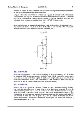 79Colégio Técnico de Campinas ELETRÔNICA
corrente de coletor de cada transistor, circula durante um ângulo de condução de =180°,
ou seja, a cada semiciclo do sinal de entrada VBE.
A Figura 5-3 mostra uma forma de conectar um seguidor de emissor push-pull classe B.
Foi conectado um seguidor de emissor npn e um seguidor de emissor pnp. O projetista
escolhe os resistores de polarização para situar o ponto de operação no corte. Isso
polariza o diodo emissor de cada transistor entre 0,6V e 0,7V. Idealmente,
ICQ=0
como os resistores de polarização são iguais, cada diodo emissor é polarizado com a
mesma tensão. Como resultado, metade da tensão de alimentação sofre uma queda
entre os terminais coletor e emissor de cada transistor. Isto é,
VCEQ 
VCC
2
Figura 5-3
RETA DE CARGA CC
como não há resistência cc no circuito do coletor ou do emissor da Figura 5-3, a corrente
de saturação é infinita, ou seja, a reta é vertical, (Figura 5-4). É muito difícil encontrar um
ponto de operação estável na região de corte num amplificador push-pull. Qualquer
diminuição significativa de VBE com a temperatura pode deslocar o ponto de operação
para cima da reta de carga cc a valores muito altos de correntes.
RETA DE CARGA CA
A Figura 5-4 mostra a reta de carga ca. Quando um dos transistores está conduzindo,
seu ponto de operação move-se para cima ao longo da reta de carga ca. O ponto do
outro transistor permanece no corte. A oscilação de tensão do transistor em condução
pode seguir todo o percurso desde o corte à saturação. No semiciclo oposto, o outro
transistor faz a mesma coisa. Isso significa que a tensão de pico a pico máxima (MPP)
não ceifada do sinal de saída é igual a VCC. Isto é o dobro de tensão que de um
amplificador classe A sob mesma tensão de alimentação. Em termos de eficiência 
máxima teórica será de 78,5%.
 