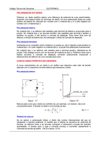 8Colégio Técnico de Campinas ELETRÔNICA
F
POLARIZAÇÃO DO DIODO
Polarizar um diodo significa aplicar uma diferença de potencial às suas extremidades.
Supondo uma bateria sobre os terminais do diodo, há uma polarização direta se o pólo
positivo da bateria for colocado em contato com o material tipo p e o pólo negativo em
contato com o material tipo n.
POLARIZAÇÃO DIRETA
No material tipo n os elétrons são repelidos pelo terminal da bateria e empurrado para a
junção. No material tipo p as lacunas também são repelidas pelo terminal e tendem a
penetrar na junção, e isto diminui a camada de depleção. Para haver fluxo livre de
elétrons a tensão da bateria tem de sobrepujar o efeito da camada de depleção.
POLARIZAÇÃO REVERSA
Invertendo-se as conexões entre a bateria e a junção pn, isto é, ligando o pólo positivo no
material tipo n e o pólo negativo no material tipo p, a junção fica polarizada inversamente.
No material tipo n os elétrons são atraídos para o terminal positivo, afastando-se da
junção. Fato análogo ocorre com as lacunas do material do tipo p. Podemos dizer que a
bateria aumenta a camada de depleção, tornando praticamente impossível o
deslocamento de elétrons de uma camada para outra.
CURVA CARACTERÍSTICA DE UM DIODO
A curva característica de um diodo é um gráfico que relaciona cada valor da tensão
aplicada com a respectiva corrente elétrica que atravessa o diodo.
POLARIZAÇÃO DIRETA
Figura 1-7 Figura 1-8
Nota-se pela curva que o diodo ao contrário de, por exemplo, um resistor, não é um
componente linear. A tensão no diodo é uma função do tipo:
 
U  R I 
kT
ln
I
 1 Eq. 1- 1
q  IS 

TENSÃO DE JOELHO
Ao se aplicar a polarização direta, o diodo não conduz intensamente até que se
ultrapasse a barreira potencial. A medida que a bateria se aproxima do potencial da
barreira, os elétrons livres e as lacunas começam a atravessar a junção em grandes
quantidades. A tensão para a qual a corrente começa a aumentar rapidamente é
chamada de tensão de joelho. ( No Si é aprox. 0,7V).
 