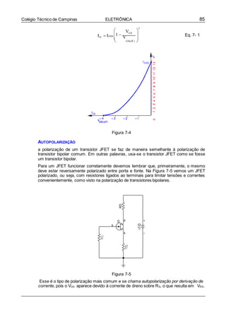 85Colégio Técnico de Campinas ELETRÔNICA

ID  I

DSS
1 
2
VGS

V 

Eq. 7- 1
 GS(off ) 


Figura 7-4
AUTOPOLARIZAÇÃO
a polarização de um transistor JFET se faz de maneira semelhante à polarização de
transistor bipolar comum. Em outras palavras, usa-se o transistor JFET como se fosse
um transistor bipolar.
Para um JFET funcionar corretamente devemos lembrar que, primeiramente, o mesmo
deve estar reversamente polarizado entre porta e fonte. Na Figura 7-5 vemos um JFET
polarizado, ou seja, com resistores ligados ao terminais para limitar tensões e correntes
convenientemente, como visto na polarização de transistores bipolares.
Figura 7-5
Esse é o tipo de polarização mais comum e se chama autopolarização por derivação de
corrente, pois o VGS aparece devido à corrente de dreno sobre RS, o que resulta em VRS.
 