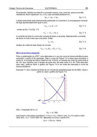 86Colégio Técnico de Campinas ELETRÔNICA
Essa tensão, distribui-se entre RG e a junção reversa, que, como tal, possui uma alta
resistência. Assim aparecem VRG e VGS que somadas perfazemVRS.
VRG = VRS + VGS Eq. 7- 2
o diodo porta-fonte está reversamente polarizado e a corrente IG é uma pequena corrente
de fuga aproximadamente igual a zero.
unindo as Eq. 7-2 e Eq. 7-3
VRG  IG R G  0
VRS  VGS  RS IS
Eq. 7- 3
Eq. 7- 4
A corrente de fonte é a soma da corrente de dreno e de porta. Naturalmente a corrente
de dreno é muito maior que a de porta. Então:
ID  IS
Análise da malha do lado direito do circuito:
VDD  ID (R D  RS )  VDS
Eq. 7- 5
Eq. 7- 6
RETA DEAUTOPOLARIZAÇÃO
Para a polarização do JFET, uma alternativa é o uso da curva de transcondutância para
encontrar o ponto Q de operação. Seja a curva da Figura 7-4 a base para encontrar o
ponto Q. A corrente de dreno máxima é de 13,5mA, e a tensão de corte da porta-fonte é
de -4V. Isso significa que a tensão da porta tem de estar entre 0 e -4V. Para descobrir
este valor, pode-se fazer o gráfico da Figura 7-4 e ver onde ela intercepta a curva de
transcondutância.
Exemplo 7-1 Se o resistor da fonte de um circuito de autopolarização for de 300. Qual o
ponto Q. Usar o gráfico da Figura 7-4.
SOL.: A equação de VGS é
VGS = -ID *300
para traçar a reta basta considerar ID = 0 e ID = IDSS. Para ID nulo, VGS=0 e para o outro
valor de ID, VGS= 13,5m*300=-4V. Aplicando na curva, o ponto Q é :
VGS= -1,5V e ID =5mA
 
