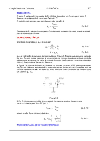 87Colégio Técnico de Campinas ELETRÔNICA

gs

SELEÇÃO DO RS
O ponto Q varia conforme o valor de RS. O ideal é escolher um RS em que o ponto Q
fique no na região central, como o do Exemplo 7-1 .
O método mais simples para escolher um valor para RS é
VGS(off )
RS 
IDSS
Eq. 7- 7
Este valor de RS não produz um ponto Q exatamente no centro da curva, mas é aceitável
para a maioria dos circuitos.
TRANSCONDUTÂNCIA
Grandeza designada por gm e é dada por:
gm 
ID
VGS

id
vgs
Eq. 7- 8
id  gm vgs Eq. 7- 9
gm é a inclinação da curva de transcondutância (Figura 7-4) para cada pequena variação
de VGS. Ou em outras palavras, é uma medida de como a tensão de entrada controla
efetivamente a corrente de saída. A unidade é o mho, (razão entre a corrente e a tensão -
1/Ohm). O equivalente formal é o Siemens.
A Figura 7-6 mostra o circuito equivalente ca simples para um JFET válida para baixas
freqüências. Há uma resistência RGS muito alta entre a porta e a fonte. Esse valor está na
faixa de centenas de M. O dreno do JFET funciona como uma fonte de corrente com
um valor de gm VGS.
Figura 7-6
A Eq. 7-10 mostra como obter VGS(Of f ) a partir da corrente máxima de dreno e da
transcondutância para VGS= 0V (gmo ).
vgs(off )  
2IDSS
g Eq. 7- 10
mo
abaixo o valor de gm para um dado VGS.
 v 
gm  gmo
1 v Eq. 7- 11
 gs(off ) 

TRANSCONDUTÂNCIA DE UM TRANSISTORBIPOLAR
 