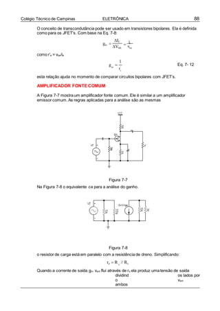 88Colégio Técnico de Campinas ELETRÔNICA
r
g 
D
O conceito de transcondutância pode ser usado em transistores bipolares. Ela é definida
como para os JFET’s. Com base na Eq. 7-8:
como r’e = vbe/ie
gm 
IC
VBE

ic
vbe
1
m '
e
esta relação ajuda no momento de comparar circuitos bipolares com JFET’s.
AMPLIFICADOR FONTE COMUM
Eq. 7- 12
A Figura 7-7 mostra um amplificador fonte comum. Ele é similar a um amplificador
emissor comum. As regras aplicadas para a análise são as mesmas
Figura 7-7
Na Figura 7-8 o equivalente ca para a análise do ganho.
Figura 7-8
o resistor de carga está em paralelo com a resistência de dreno. Simplificando:
rd  R // RL
Quando a corrente de saída gm vent flui através de rd ela produz uma tensão de saída
dividind
o
ambos
os lados por
vent
 