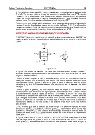 92Colégio Técnico de Campinas ELETRÔNICA
A Figura 7-12 mostra o MOSFET de modo depleção com uma tensão de porta negativa.
A tensão VDD força os elétrons livres a fluir através do material n. Como no JFET a tensão
de porta controla a largura do canal. Quanto mais negativa a tensão, menor a corrente de
dreno. Até um momento que a camada de depleção fecha o canal e impede fluxo dos
elétrons livres. Com VGS negativo o funcionamento é similar aoJFET.
Como a porta está isolada eletricamente do canal, pode-se aplicar uma tensão positiva
na porta (inversão de polaridade bateria VGG do circuito da Figura 7-12). A tensão positiva
na porta aumenta o número de elétrons livres que fluem através do canal. Quanto maior a
tensão, maior a corrente de dreno. Isto é que a diferencia de um JFET.
MOSFET DE MODO CRESCIMENTO OU INTENSIFICAÇÃO
O MOSFET de modo crescimento ou intensificação é uma evolução do MOSFET de
modo depleção e de uso generalizado na industria eletrônica em especial nos circuitos
digitais.
Figura 7-13
A Figura 7-13 mostra um MOSFET de canal n do tipo crescimento e o seu símbolo. O
substrato estende-se por todo caminho até o dióxido de silício. Não existe mais um canal
n ligando a fonte e o dreno.
Quando a tensão da porta é zero, a alimentação VDD força a ida dos elétrons livres da
fonte para o dreno, mas substrato p tem apenas uns poucos elétrons livres produzidos
termicamente. Assim, quando a tensão da porta é zero, o MOSFET fica no estado
desligado (Off). Isto é totalmente diferente dos dispositivos JFET e MOSFET de modo
depleção.
Quando a porta é positiva, ela atrai elétrons livres na região p. Os elétrons livres
recombinam-se com as lacunas na região próxima ao dióxido de silício. Quando a tensão
é suficientemente positiva, todas as lacunas encostadas a dióxido de silício são
preenchidas e elétrons livres começam a fluir da fonte para o dreno. O efeito é o mesmo
que a criação de uma fina camada de material tipo n próximo ao dióxido de silício. Essa
camada é chamada de camada de inversão tipo n. Quando ela existe o dispositivo,
normalmente aberto, de repente conduz e os elétrons livres fluem facilmente da fonte
para o dreno.
O VGS mínimo que cria a camada de inversão tipo n é chamado tensão de limiar,
simbolizado por VGS(th). Quando VGS é menor que VGS(th), a corrente de dreno é zero. Mas
quando VGS é maior VGS(th), uma camada de inversão tipo n conecta a fonte ao dreno e a
corrente de dreno é alta. VGS(th) pode variar de menos de 1V até mais de 5V dependendo
do MOSFET.
A Figura 7-14 mostra as curvas ID x VDS e ID x VGS do MOSFET de modo intensificação e
reta de carga típica. No gráfico ID x VDS, a curva mais baixa é para VGS(th). Quando VGS
maior que VGS(th), a corrente de dreno é controlada pela tensão da porta. Neste estágio o
 