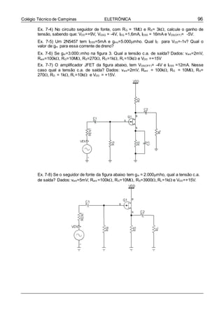 96Colégio Técnico de Campinas ELETRÔNICA
Ex. 7-4) No circuito seguidor de fonte, com RG = 1M e RS= 3k, calcule o ganho de
tensão, sabendo que: VDD=+9V, VGSQ = -4V, IDQ =1,6mA, IDSS = 16mA e VGS(OFF)= -5V.
Ex. 7-5) Um 2N5457 tem IDSS=5mA e gmo=5.000mho. Qual ID para VGS=-1v? Qual o
valor de gm para essa corrente de dreno?
Ex. 7-6) Se gm=3.000□mho na figura 3. Qual a tensão c.a. de saída? Dados: vent=2mV,
Rent=100k, RG=10M, RS=270, RD=1k, RL=10k e VDD =+15V
Ex. 7-7) O amplificador JFET da figura abaixo, tem VGS(OFF)= -4V e IDSS =12mA. Nesse
caso qual a tensão c.a. de saída? Dados: vent=2mV, Rent = 100k, RG = 10M, RS=
270, RD = 1k, RL=10k e VDD = +15V.
Ex. 7-8) Se o seguidor de fonte da figura abaixo tem gm = 2.000mho, qual a tensão c.a.
de saída? Dados: vent=5mV, Rent =100k, RG=10M, RS=3900, RL=1k e VDD=+15V.
 