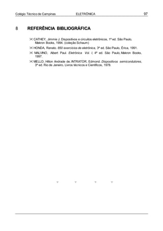 97Colégio Técnico de Campinas ELETRÔNICA
88 RREEFFEERRÊÊNNCCIIAA BBIIBBLLIIOOGGRRÁÁFFIICCAA
 CATHEY, Jimmie J. Dispositivos e circuitos eletrônicos, 1ª ed. São Paulo,
Makron Books, 1994. (coleção Schaum)
 HONDA, Renato. 850 exercícios de eletrônica, 3ª ed. São Paulo, Érica, 1991.
 MALVINO, Albert Paul. Eletrônica Vol. I, 4ª ed. São Paulo, Makron Books,
1997.
 MELLO, Hilton Andrade de; INTRATOR, Edmond. Dispositivos semicondutores,
3ª ed. Rio de Janeiro, Livros técnicos e Científicos, 1978.
 