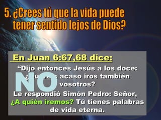 NO 5. ¿Crees tú que la vida puede tener sentido lejos de Dios? En Juan 6:67,68 dice: “ Dijo entonces Jesús a los doce: ¿Queréis acaso iros también vosotros? Le respondió Simón Pedro: Señor,  ¿A quién iremos?  Tú tienes palabras de vida eterna. 