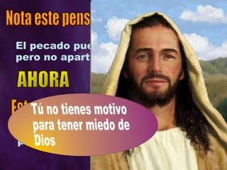El pecado puede apartarte de Dios, pero no apartar a Dios de ti. Nota este pensamiento: Dios no acepta el pecado,  pero ama al pecador Este otro: Tú no tienes motivo para tener miedo de Dios AHORA 