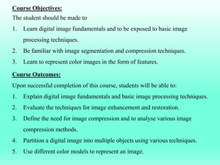 Course Objectives:
The student should be made to
1. Learn digital image fundamentals and to be exposed to basic image
processing techniques.
2. Be familiar with image segmentation and compression techniques.
3. Learn to represent color images in the form of features.
Course Outcomes:
Upon successful completion of this course, students will be able to:
1. Explain digital image fundamentals and basic image processing techniques.
2. Evaluate the techniques for image enhancement and restoration.
3. Define the need for image compression and to analyse various image
compression methods.
4. Partition a digital image into multiple objects using various techniques.
5. Use different color models to represent an image.
 