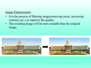 Image Enhancement:
• It is the process of filtering image(removing noise, increasing
contrast, etc.,) to improve the quality.
• The resulting image will be more suitable than the original
image.
 