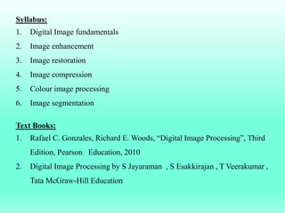 Syllabus:
1. Digital Image fundamentals
2. Image enhancement
3. Image restoration
4. Image compression
5. Colour image processing
6. Image segmentation
Text Books:
1. Rafael C. Gonzales, Richard E. Woods, “Digital Image Processing”, Third
Edition, Pearson Education, 2010
2. Digital Image Processing by S Jayaraman , S Esakkirajan , T Veerakumar ,
Tata McGraw-Hill Education
 