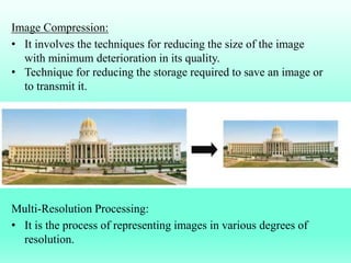 Image Compression:
• It involves the techniques for reducing the size of the image
with minimum deterioration in its quality.
• Technique for reducing the storage required to save an image or
to transmit it.
Multi-Resolution Processing:
• It is the process of representing images in various degrees of
resolution.
 
