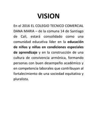 VISION
En el 2016 EL COLEGIO TECNICO COMERCIAL
DANA MARIA – de la comuna 14 de Santiago
de Cali, estará consolidado como una
comunidad educativa líder en la educación
de niños y niñas en condiciones especiales
de aprendizaje y en la construcción de una
cultura de convivencia armónica, formando
personas con buen desempeño académico y
en competencia laborales que contribuyan al
fortalecimiento de una sociedad equitativa y
pluralista.
 