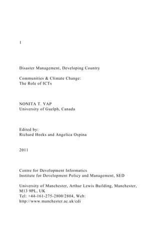 1
Disaster Management, Developing Country
Communities & Climate Change:
The Role of ICTs
NONITA T. YAP
University of Guelph, Canada
Edited by:
Richard Heeks and Angelica Ospina
2011
Centre for Development Informatics
Institute for Development Policy and Management, SED
University of Manchester, Arthur Lewis Building, Manchester,
M13 9PL, UK
Tel: +44-161-275-2800/2804, Web:
http://www.manchester.ac.uk/cdi
 