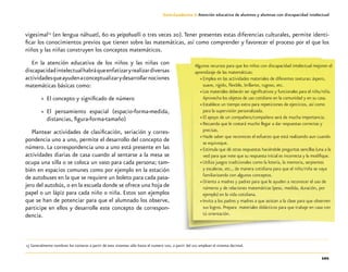 101
Guía-Cuaderno 3: Atención educativa de alumnos y alumnas con discapacidad intelectual
vigesimal15
(en lengua náhuatl, 60 es yeipohualli o tres veces 20). Tener presentes estas diferencias culturales, permite identi-
ficar los conocimientos previos que tienen sobre las matemáticas, así como comprender y favorecer el proceso por el que los
niños y las niñas construyen los conceptos matemáticos.
En la atención educativa de los niños y las niñas con
discapacidadintelectualhabráqueenfatizaryrealizardiversas
actividadesqueayudenaconceptualizarydesarrollarnociones
matemáticas básicas como:
»» El concepto y significado de número
»» El pensamiento espacial (espacio-forma-medida,
distancias, figura-forma-tamaño)
Plantear actividades de clasificación, seriación y corres-
pondencia uno a uno, permite el desarrollo del concepto de
número. La correspondencia uno a uno está presente en las
actividades diarias de casa cuando al sentarse a la mesa se
ocupa una silla o se coloca un vaso para cada persona; tam-
bién en espacios comunes como por ejemplo en la estación
de autobuses en la que se requiere un boleto para cada pasa-
jero del autobús, o en la escuela donde se ofrece una hoja de
papel o un lápiz para cada niño o niña. Estos son ejemplos
que se han de potenciar para que el alumnado los observe,
participe en ellos y desarrolle este concepto de correspon-
dencia.
	15	Generalmente nombran los números a partir de esos sistemas sólo hasta el numero 100, a partir del 101 emplean el sistema decimal.
Algunos recursos para que los niños con discapacidad intelectual mejoren el
aprendizaje de las matemáticas:
»» Emplea en las actividades materiales de diferentes texturas: áspero,
suave, rígido, flexible, brillante, rugoso, etc.
»» Los materiales deberán ser significativos y funcionales para el niño/niña.
Aprovecha los objetos de uso cotidiano en la comunidad y en su casa.
»» Establece un tiempo extra para repeticiones de ejercicios, así como
para la supervisión personalizada.
»» El apoyo de un compañero/compañera será de mucha importancia.
»» Recuerda que le costará mucho llegar a dar respuestas correctas y
precisas.
»» Hazle saber que reconoces el esfuerzo que está realizando aun cuando
se equivoque.
»» Estimula que dé otras respuestas haciéndole preguntas sencillas (una a la
vez) para que note que su respuesta inicial es incorrecta y la modifique.
»» Utiliza juegos tradicionales como la lotería, la memoria, serpientes
y escaleras, etc., de manera cotidiana para que el niño/niña se vaya
familiarizando con algunos conceptos.
»» Orienta a madres y padres para que le ayuden a reconocer el uso de
números y de relaciones matemáticas (peso, medida, duración, por
ejemplo) en la vida cotidiana.
»» Invita a los padres y madres a que asistan a la clase para que observen
sus logros. Prepara materiales didácticos para que trabaje en casa con
tú orientación.
 