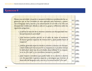 104
Guía-Cuaderno 3: Atención educativa de alumnos y alumnas con discapacidad intelectual
Ejercicio 9	
Planea una actividad, situación o secuencia didáctica considerando las su-
gerencias que se han brindado en este apartado para favorecer y poten-
ciar el lenguaje oral y escrito y la comunicación en el niño o la niña con
discapacidad intelectual. Llévala a cabo en tu grupo y reflexiona sobre las
siguientes preguntas:
»» ¿Cuál fue la reacción de tu alumno o alumna con discapacidad inte-
lectual durante la actividad?
»» ¿Qué barreras pudiste percibir en el salón de clases al momento
de buscar generar espacios de interacción? y ¿Qué puedes hacer al
respecto?
»» ¿Habías generado espacios donde tu alumno o alumna con discapa-
cidad intelectual interactuara? Si tu respuesta es sí ¿Cuánto tiempo
le dedicabas? ¿Qué tipo de actividades desarrollabas? Si tu respues-
ta es no ¿Por qué? y ¿Lo consideras necesario y posible?
»» ¿Qué impacto consideras que puede haber en tu alumno o alumna
con discapacidad si generas espacios y estrategias que motiven el
desarrollo del lenguaje oral y escrito y la comunicación? ¿Por qué?
 