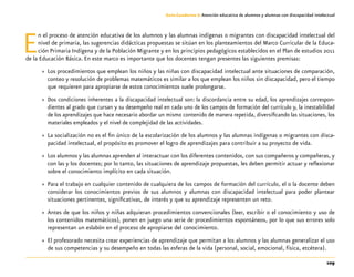 109
Guía-Cuaderno 3: Atención educativa de alumnos y alumnas con discapacidad intelectual
En el proceso de atención educativa de los alumnos y las alumnas indígenas o migrantes con discapacidad intelectual del
nivel de primaria, las sugerencias didácticas propuestas se sitúan en los planteamientos del Marco Curricular de la Educa-
ción Primaria Indígena y de la Población Migrante y en los principios pedagógicos establecidos en el Plan de estudios 2011
de la Educación Básica. En este marco es importante que los docentes tengan presentes las siguientes premisas:
»» Los procedimientos que emplean los niños y las niñas con discapacidad intelectual ante situaciones de comparación,
conteo y resolución de problemas matemáticos es similar a los que emplean los niños sin discapacidad, pero el tiempo
que requieren para apropiarse de estos conocimientos suele prolongarse.
»» Dos condiciones inherentes a la discapacidad intelectual son: la discordancia entre su edad, los aprendizajes correspon-
dientes al grado que cursan y su desempeño real en cada uno de los campos de formación del currículo y, la inestabilidad
de los aprendizajes que hace necesario abordar un mismo contenido de manera repetida, diversificando las situaciones, los
materiales empleados y el nivel de complejidad de las actividades.
»» La socialización no es el fin único de la escolarización de los alumnos y las alumnas indígenas o migrantes con disca-
pacidad intelectual, el propósito es promover el logro de aprendizajes para contribuir a su proyecto de vida.
»» Los alumnos y las alumnas aprenden al interactuar con los diferentes contenidos, con sus compañeros y compañeras, y
con las y los docentes; por lo tanto, las situaciones de aprendizaje propuestas, les deben permitir actuar y reflexionar
sobre el conocimiento implícito en cada situación.
»» Para el trabajo en cualquier contenido de cualquiera de los campos de formación del currículo, el o la docente deben
considerar los conocimientos previos de sus alumnos y alumnas con discapacidad intelectual para poder plantear
situaciones pertinentes, significativas, de interés y que su aprendizaje representen un reto.
»» Antes de que los niños y niñas adquieran procedimientos convencionales (leer, escribir o el conocimiento y uso de
los contenidos matemáticos), ponen en juego una serie de procedimientos espontáneos, por lo que sus errores solo
representan un eslabón en el proceso de apropiarse del conocimiento.
»» El profesorado necesita crear experiencias de aprendizaje que permitan a los alumnos y las alumnas generalizar el uso
de sus competencias y su desempeño en todas las esferas de la vida (personal, social, emocional, física, etcétera).
 