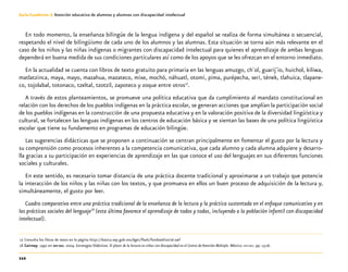 112
Guía-Cuaderno 3: Atención educativa de alumnos y alumnas con discapacidad intelectual
En todo momento, la enseñanza bilingüe de la lengua indígena y del español se realiza de forma simultánea o secuencial,
respetando el nivel de bilingüismo de cada uno de los alumnos y las alumnas. Esta situación se torna aún más relevante en el
caso de los niños y las niñas indígenas o migrantes con discapacidad intelectual para quienes el aprendizaje de ambas lenguas
dependerá en buena medida de sus condiciones particulares así como de los apoyos que se les ofrezcan en el entorno inmediato.
En la actualidad se cuenta con libros de texto gratuito para primaria en las lenguas amuzgo, ch´ol, guarij´io, huichol, kiliwa,
matlatzinca, maya, mayo, mazahua, mazateco, mixe, mochó, náhuatl, otomí, pima, purépecha, seri, tének, tlahuica, tlapane-
co, tojolabal, totonaco, tzeltal, tzotzil, zapoteco y zoque entre otros17
.
A través de estos planteamientos, se promueve una política educativa que da cumplimiento al mandato constitucional en
relación con los derechos de los pueblos indígenas en la práctica escolar, se generan acciones que amplían la participación social
de los pueblos indígenas en la construcción de una propuesta educativa y en la valoración positiva de la diversidad lingüística y
cultural, se fortalecen las lenguas indígenas en los centros de educación básica y se sientan las bases de una política lingüística
escolar que tiene su fundamento en programas de educación bilingüe.
Las sugerencias didácticas que se proponen a continuación se centran principalmente en fomentar el gusto por la lectura y
su comprensión como procesos inherentes a la competencia comunicativa, que cada alumno y cada alumna adquiere y desarro-
lla gracias a su participación en experiencias de aprendizaje en las que conoce el uso del lenguajes en sus diferentes funciones
sociales y culturales.
En este sentido, es necesario tomar distancia de una práctica docente tradicional y aproximarse a un trabajo que potencie
la interacción de los niños y las niñas con los textos, y que promueva en ellos un buen proceso de adquisición de la lectura y,
simultáneamente, el gusto por leer.
Cuadro comparativo entre una práctica tradicional de la enseñanza de la lectura y la práctica sustentada en el enfoque comunicativo y en
las prácticas sociales del lenguaje18
(esta última favorece el aprendizaje de todos y todas, incluyendo a la población infantil con discapacidad
intelectual).
	17	Consulta los libros de texto en la página http://basica.sep.gob.mx/dgei/flash/fondoeditorial.swf
	18	Cairney. 1992 en sep-dee. 2004. Estrategias Didácticas. El placer de la lectura en niños con discapacidad en el Centro de Atención Múltiple. México: sep-dee. pp. 15-16.
 