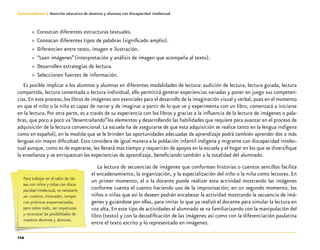 114
Guía-Cuaderno 3: Atención educativa de alumnos y alumnas con discapacidad intelectual
»» Conozcan diferentes estructuras textuales.
»» Conozcan diferentes tipos de palabras (significado amplio).
»» Diferencien entre texto, imagen e ilustración.
»» “Lean imágenes”(interpretación y análisis de imagen que acompaña al texto).
»» Desarrollen estrategias de lectura.
»» Seleccionen fuentes de información.
Es posible implicar a los alumnos y alumnas en diferentes modalidades de lectura: audición de lectura, lectura guiada, lectura
compartida, lectura comentada o lectura individual, ello permitirá generar experiencias variadas y poner en juego sus competen-
cias.En este proceso, los libros de imágenes son esenciales para el desarrollo de la imaginación visual y verbal, pues en el momento
en que el niño o la niña es capaz de narrar y de imaginar a partir de lo que ve y experimenta con un libro, comenzará a iniciarse
en la lectura. Por otra parte, es a través de su experiencia con los libros y gracias a la influencia de la lectura de imágenes o pala-
bras, que poco a poco va “desentrañando”los elementos y desarrollando las habilidades que requiere para avanzar en el proceso de
adquisición de la lectura convencional. La escuela ha de asegurarse de que esta adquisición se realice tanto en la lengua indígena
como en español), en la medida que se le brinden las oportunidades adecuadas de aprendizaje podrá también aprender dos o más
lenguas sin mayor dificultad. Esto considera de igual manera a la población infantil indígena y migrante con discapacidad intelec-
tual aunque, como es de esperarse, les llevará más tiempo y requerirán de apoyos en la escuela y el hogar en los que se diversifique
la enseñanza y se enriquezcan las experiencias de aprendizaje, beneficiando también a la totalidad del alumnado.
La lectura de secuencias de imágenes que conforman historias o cuentos sencillos facilita
el encadenamiento, la organización, y la especialización del niño o la niña como lectores. En
un primer momento, el o la docente puede realizar esta actividad mostrando las imágenes
conforme cuenta el cuento haciendo uso de la improvisación; en un segundo momento, los
niños o niñas que así lo deseen podrán encabezar la actividad mostrando la secuencia de imá-
genes y guiándose por ellas, para imitar lo que ya realizó el docente para simular la lectura en
voz alta. En este tipo de actividades el alumnado se va familiarizando con la manipulación del
libro (texto) y con la decodificación de las imágenes así como con la diferenciación paulatina
entre el texto escrito y lo representado en imágenes.
Para trabajar en el salón de cla-
ses con niños y niñas con disca-
pacidad intelectual, es necesario
ser creativo, innovador, romper
con prácticas esquematizadas,
pero sobre todo, ser respetuoso
y reconocer las posibilidades de
nuestros alumnos y alumnas.
 