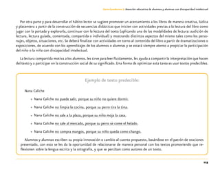 115
Guía-Cuaderno 3: Atención educativa de alumnos y alumnas con discapacidad intelectual
Por otra parte y para desarrollar el hábito lector se sugiere promover un acercamiento a los libros de manera creativa, lúdica
y placentera a partir de la construcción de secuencias didácticas que inicien con actividades previas a la lectura del libro como
jugar con la portada y explorarla, continuar con la lectura del texto (aplicando una de las modalidades de lectura: audición de
lectura, lectura guiada, comentada, compartida o individual) y mostrando distintos aspectos del mismo tales como los perso-
najes, objetos, situaciones, etc.Se deberá finalizar con actividades en torno al contenido del libro a partir de dramatizaciones o
exposiciones, de acuerdo con los aprendizajes de los alumnos o alumnas y se estará siempre atento a propiciar la participación
del niño o la niña con discapacidad intelectual.
La lectura compartida motiva a los alumnos, les sirve para leer fluidamente, les ayuda a compartir la interpretación que hacen
del texto y a participar en la construcción social de su significado. Una forma de optimizar esta tarea es usar textos predecibles.
Ejemplo de texto predecible:
Nana Caliche
»» Nana Caliche no puede salir, porque su niño no quiere dormir.
»» Nana Caliche no limpia la cocina, porque su perro tira la tina.
»» Nana Caliche no sale a la plaza, porque su niño moja la casa.
»» Nana Caliche no sale al mercado, porque su perro se come el helado.
»» Nana Caliche no compra mangos, porque su niño queda como chango.
Alumnos y alumnas escriben su propia innovación o cambio al cuento propuesto, basándose en el patrón de oraciones
presentado, con esto se les da la oportunidad de relacionarse de manera personal con los textos promoviendo que re-
flexionen sobre la lengua escrita y la ortografía, y que se perciban como autores de un texto.
 