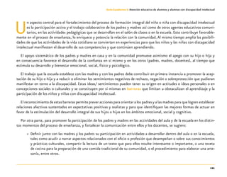 121
Guía-Cuaderno 3: Atención educativa de alumnos y alumnas con discapacidad intelectual
Un aspecto central para el fortalecimiento del proceso de formación integral del niño o niña con discapacidad intelectual
es la participación activa y el trabajo colaborativo de los padres y madres así como de otros agentes educativos comuni-
tarios, en las actividades pedagógicas que se desarrollan en el salón de clases o en la escuela. Esto contribuye favorable-
mente en el proceso de enseñanza, lo enriquece y potencia la relación con la comunidad.Al mismo tiempo amplía las posibili-
dades de que las actividades de la vida cotidiana se conviertan en experiencias para que los niños y las niñas con discapacidad
intelectual manifiesten el desarrollo de sus competencias y que continúen aprendiendo.
El apoyo sistemático de los padres y madres en casa y en la comunidad promueve asimismo el apego con su hijo o hija y
en consecuencia favorece el desarrollo de la confianza en sí mismo y en los otros (padres, madres, docentes), al tiempo que
estimula su desarrollo y bienestar emocional, social, físico y psicológico.
El trabajo que la escuela establece con las madres y con los padres debe contribuir en primera instancia a promover la acep-
tación de su hijo o hija y a reducir o eliminar los sentimientos negativos de rechazo, negación o sobreprotección que pudieran
manifestar en torno a la discapacidad. Estas ideas/ sentimientos pueden tener su origen en actitudes o ideas personales o en
concepciones sociales o culturales y se constituyen por sí mismas en barreras que limitan u obstaculizan el aprendizaje y la
participación de los niños y niñas con discapacidad intelectual.
El reconocimiento de estas barreras permite prever acciones para orientar a los padres y a las madres para que logren establecer
relaciones afectivas sustentadas en expectativas positivas y realistas y para que identifiquen las mejores formas de actuar en
favor de la estimulación del desarrollo integral de sus hijos o hijas en los ámbitos emocional, social y cognitivo.
Por otra parte, para promover la participación de los padres y madres en las actividades del aula y de la escuela en los distin-
tos momentos del proceso de enseñanza, y fortalecer la comunicación entre ellos y los docentes, se sugiere:
»» Definir junto con las madres y los padres su participación en actividades a desarrollar dentro del aula o en la escuela,
tales como acudir a narrar aspectos relacionados con el oficio o profesión que desempeñan o sobre sus conocimientos
y prácticas culturales, compartir la lectura de un texto que para ellos resulte interesante o importante, o una receta
de cocina para la preparación de una comida tradicional de su comunidad, o el procedimiento para elaborar una arte-
sanía, entre otros.
 