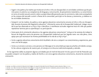 122
Guía-Cuaderno 3: Atención educativa de alumnos y alumnas con discapacidad intelectual
»» Sugerir a los padres y las madres que Involucren al niño o niña con discapacidad, en actividades cotidianas que les per-
mita poner en práctica sus competencias de lenguaje y comunicación, de pensamiento matemático, su conocimiento
en torno al mundo natural y social o sobre su propio desarrollo personal y para la convivencia, tales como acompañarlo
en las compras del mercado o asistir a fiestas de la comunidad, participar en los danzas y ceremonias, y colaborar en
las actividades domésticas.
»» Compartir con las madres, los padres y otros agentes educativos comunitarios cercanos al niño o niña con discapaci-
dad, durante el proceso del diagnóstico educativo20
información acerca de la discapacidad intelectual, indagar acerca
de lo que han observado en su hijo o hija e identificar si manifiestan actitudes negativas hacia él o ella que puedan
representar barreras para su aprendizaje o su participación.
»» Como parte de la orientación educativa a los agentes educativos comunitarios21
incluya en las sesiones de trabajo la
lectura de biografías acerca de personas con discapacidad intelectual que han logrado tener una vida plena, como
apoyo para que reconozcan las mismas posibilidades en la vida de su hijo o hija22
.
»» Invite a agentes educativos comunitarios de la localidad o de otra a compartir sus conocimientos y experiencias, para
crear una red de apoyo.
»» Invite a un anciano o anciana u otra persona con liderazgo en la comunidad que sepa escucharlos y brindarles consejo.
En las culturas originarias de nuestro país, el consejo es un discurso tradicional aceptado y valorado.
En las siguientes tablas se proponen algunas actividades para el nivel de Educación Inicial y para el nivel de Preescolar que
se pueden compartir con los padres y madres de familia o con otros agentes educativos comunitarios, durante las sesiones de
orientación.
	20	sep-dgei. 2010 Marco curricular de la Educación Inicial Indígena. Un campo de la diversidad. Fascículo V Planeación y práctica educativa. México: sep-dgei.
	21	sep-dgei. 2010. Marco Curricular de la Educación Inicial Indígena. Un campo de la diversidad. Fascículo II. Fundamentos y formas de atención. México: sep-dgei.
	22	Puede encontrar un ejemplo de estas historias en CONFE. 2009.Vol. 22, No. 1.
 
