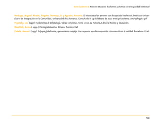 133
Guía-Cuaderno 3: Atención educativa de alumnos y alumnas con discapacidad intelectual
Verdugo, Miguel. Alcedo, Ángeles. Bermejo, B. y Aguado, Antonio. El abuso sexual en personas con discapacidad intelectual. Instituto Univer-
sitario de Integración en la Comunidad. Universidad de Salamanca. Consultado el 13 de febrero de 2012 www.psicothema.com/pdf/3482.pdf
Vigotsky, Lev. (1997) Fundamentos de defectología. Obras completas.Tomo cinco. La Habana, Editorial Pueblo y Educación.
Woolfolk, Anita.( 1999.) Psicología Educativa. México, Prentice Hall
Zabala, Antoni. (1999). Enfoque globalizador y pensamiento complejo. Una respuesta para la comprensión e intervención en la realidad. Barcelona: Graó.
 