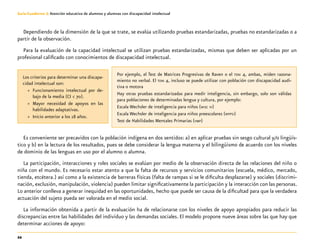 22
Guía-Cuaderno 3: Atención educativa de alumnos y alumnas con discapacidad intelectual
Dependiendo de la dimensión de la que se trate, se evalúa utilizando pruebas estandarizadas, pruebas no estandarizadas o a
partir de la observación.
Para la evaluación de la capacidad intelectual se utilizan pruebas estandarizadas, mismas que deben ser aplicadas por un
profesional calificado con conocimientos de discapacidad intelectual.
Es conveniente ser precavidos con la población indígena en dos sentidos: a) en aplicar pruebas sin sesgo cultural y/o lingüís-
tico y b) en la lectura de los resultados, pues se debe considerar la lengua materna y el bilingüismo de acuerdo con los niveles
de dominio de las lenguas en uso por el alumno o alumna.
La participación, interacciones y roles sociales se evalúan por medio de la observación directa de las relaciones del niño o
niña con el mundo. Es necesario estar atento a que la falta de recursos y servicios comunitarios (escuela, médico, mercado,
tienda, etcétera.) así como a la existencia de barreras físicas (falta de rampas si se le dificulta desplazarse) y sociales (discrimi-
nación, exclusión, manipulación, violencia) pueden limitar significativamente la participación y la interacción con las personas.
Lo anterior conlleva a generar inequidad en las oportunidades, hecho que puede ser causa de la dificultad para que la verdadera
actuación del sujeto pueda ser valorada en el medio social.
La información obtenida a partir de la evaluación ha de relacionarse con los niveles de apoyo apropiados para reducir las
discrepancias entre las habilidades del individuo y las demandas sociales. El modelo propone nueve áreas sobre las que hay que
determinar acciones de apoyo:
Los criterios para determinar una discapa-
cidad intelectual son:
»» Funcionamiento intelectual por de-
bajo de la media (CI < 70).
»» Mayor necesidad de apoyos en las
habilidades adaptativas.
»» Inicio anterior a los 18 años.
Por ejemplo, el Test de Matrices Progresivas de Raven o el toni 4, ambas, miden razona-
miento no verbal. El toni 4, incluso se puede utilizar con población con discapacidad audi-
tiva o motora
Hay otras pruebas estandarizadas para medir inteligencia, sin embargo, solo son válidas
para poblaciones de determinadas lengua y cultura, por ejemplo:
Escala Wechsler de inteligencia para niños (wisc iv)
Escala Wechsler de inteligencia para niños preescolares (wppsi)
Test de Habilidades Mentales Primarias (hmp)
 