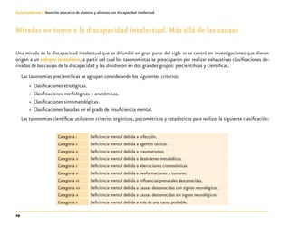 24
Guía-Cuaderno 3: Atención educativa de alumnos y alumnas con discapacidad intelectual
Miradas en torno a la discapacidad intelectual. Más allá de las causas
Una mirada de la discapacidad intelectual que se difundió en gran parte del siglo xx se centró en investigaciones que dieron
origen a un enfoque taxonómico, a partir del cual los taxonomistas se preocuparon por realizar exhaustivas clasificaciones de-
rivadas de las causas de la discapacidad y las dividieron en dos grandes grupos: precientíficas y científicas.
Las taxonomías precientíficas se agrupan considerando los siguientes criterios:
»» Clasificaciones etiológicas.
»» Clasificaciones morfológicas y anatómicas.
»» Clasificaciones sintomatológicas.
»» Clasificaciones basadas en el grado de insuficiencia mental.
Las taxonomías científicas utilizaron criterios orgánicos, psicométricos y estadísticos para realizar la siguiente clasificación:
Categoría i Deficiencia mental debida a infección.
Categoría ii Deficiencia mental debida a agentes tóxicos.
Categoría iii Deficiencia mental debida a traumatismos.
Categoría iv Deficiencia mental debida a desórdenes metabólicos.
Categoría v Deficiencia mental debida a aberraciones cromosómicas.
Categoría vi Deficiencia mental debida a neoformaciones y tumores.
Categoría vii Deficiencia mental debida a influencias prenatales desconocidas.
Categoría viii Deficiencia mental debida a causas desconocidas con signos neurológicos.
Categoría ix Deficiencia mental debida a causas desconocidas sin signos neurológicos.
Categoría x Deficiencia mental debida a más de una causa probable.
 