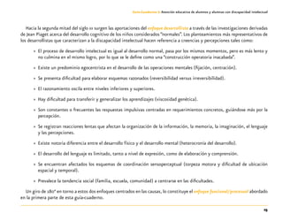 25
Guía-Cuaderno 3: Atención educativa de alumnos y alumnas con discapacidad intelectual
Hacia la segunda mitad del siglo xx surgen las aportaciones del enfoque desarrollista a través de las investigaciones derivadas
de Jean Piaget acerca del desarrollo cognitivo de los niños considerados “normales”. Los planteamientos más representativos de
los desarrollistas que caracterizan a la discapacidad intelectual hacen referencia a creencias y percepciones tales como:
»» El proceso de desarrollo intelectual es igual al desarrollo normal, pasa por los mismos momentos, pero es más lento y
no culmina en el mismo logro, por lo que se le define como una “construcción operatoria inacabada”.
»» Existe un predominio egocentrista en el desarrollo de las operaciones mentales (fijación, centración).
»» Se presenta dificultad para elaborar esquemas razonados (reversibilidad versus irreversibilidad).
»» El razonamiento oscila entre niveles inferiores y superiores.
»» Hay dificultad para transferir y generalizar los aprendizajes (viscosidad genética).
»» Son constantes o frecuentes las respuestas impulsivas centradas en requerimientos concretos, guiándose más por la
percepción.
»» Se registran reacciones lentas que afectan la organización de la información, la memoria, la imaginación, el lenguaje
y las percepciones.
»» Existe notoria diferencia entre el desarrollo físico y el desarrollo mental (heterocronía del desarrollo).
»» El desarrollo del lenguaje es limitado, tanto a nivel de expresión, como de elaboración y comprensión.
»» Se encuentran afectados los esquemas de coordinación sensoperceptual (torpeza motora y dificultad de ubicación
espacial y temporal).
»» Prevalece la tendencia social (familia, escuela, comunidad) a centrarse en las dificultades.
Un giro de 180° en torno a estos dos enfoques centrados en las causas, lo constituye el enfoque funcional/procesual abordado
en la primera parte de esta guía-cuaderno.
 