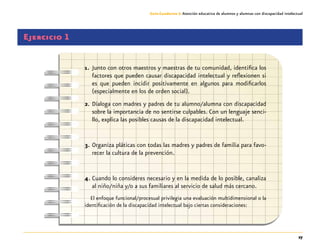 27
Guía-Cuaderno 3: Atención educativa de alumnos y alumnas con discapacidad intelectual
Ejercicio 1
1.	 Junto con otros maestros y maestras de tu comunidad, identifica los
factores que pueden causar discapacidad intelectual y reflexionen si
es que pueden incidir positivamente en algunos para modificarlos
(especialmente en los de orden social).
2.	Dialoga con madres y padres de tu alumno/alumna con discapacidad
sobre la importancia de no sentirse culpables. Con un lenguaje senci-
llo, explica las posibles causas de la discapacidad intelectual.
3.	Organiza pláticas con todas las madres y padres de familia para favo-
recer la cultura de la prevención.
4.	Cuando lo consideres necesario y en la medida de lo posible, canaliza
al niño/niña y/o a sus familiares al servicio de salud más cercano.
El enfoque funcional/procesual privilegia una evaluación multidimensional o la
identificación de la discapacidad intelectual bajo ciertas consideraciones:
 