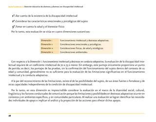28
Guía-Cuaderno 3: Atención educativa de alumnos y alumnas con discapacidad intelectual
1°.	Dar cuenta de la existencia de la discapacidad intelectual
2°.	Considerar las características emocionales y psicológicas del sujeto
3°.	Tomar en cuenta la salud y el bienestar físico
Por lo tanto, esta evaluación se sitúa en cuatro dimensiones sustantivas:
Dimensión i Funcionamiento intelectual y destrezas adaptativas.
Dimensión ii Consideraciones emocionales y psicológicas.
Dimensión iii Consideraciones físicas, de salud y etiológicas.
Dimensión iv Consideraciones ambientales.
Con respecto a la Dimensión I. Funcionamiento intelectual y destrezas en conducta adaptativa, la evaluación de la discapacidad inte-
lectual requiere de un coeficiente intelectual de 70 a 75 o menor.Sin embargo, este puntaje únicamente proporciona un punto
de partida; es decir, los puntajes de las pruebas, sin la confirmación del funcionamiento del sujeto dentro del contexto de su
edad y comunidad, generalmente no es suficiente para la evaluación de las limitaciones significativas en el funcionamiento
intelectual y la conducta adaptativa.
A la par del reconocimiento de las limitaciones, existe el de las posibilidades del sujeto, de sus áreas fuertes o fortalezas y de
otras capacidades independientes de la condición de discapacidad intelectual.
Por lo tanto, en esta dimensión es imprescindible considerar la evaluación en el marco de la diversidad social, cultural,
lingüística y los factores conductuales de comunicación porque las limitaciones y posibilidades en destrezas adaptativas ocurren en
contextos y en ambientes específicos, y en comunidades particulares.Al realizar una evaluación se logran identificar las necesida-
des individuales de apoyo e implican el análisis y la proyección de las acciones para ofrecer dichos apoyos.
 