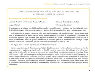 31
Guía-Cuaderno 3: Atención educativa de alumnos y alumnas con discapacidad intelectual
EJEMPLO DE CONOCIMIENTOS Y PRÁCTICAS DE LAS CULTURAS INDÍGENAS
EN TORNO AL CUIDADO DE LA SALUD
Práctica de salud. Lavado de ropa de la etnia chontal
Localidad: Ranchería San Francisco, Macuspana Tabasco.
Lengua: Chontal
El lavado de ropa se realizaba con el jabón de lejía que ellos mismos fabricaban y utilizaban una plantita llamada pachu-
lin. El jabón de lejía era elaborado con grasa de res y la ceniza. En la actualidad utilizan jabón y suavizante para ropa.
Participaban sólo las mujeres y, como no había pozo, los hijos varones más grandecitos iban a buscar el agua para
lavar, se lavaba en batea de madera, hervían la ropa para que ablandara la suciedad de los pantalones y las camisas. En
la actualidad el pozo se sigue utilizando, pero la plantita de pachulin está escasa. Cada familia lavaba la ropa en casa, la
dificultad que había era la falta de agua que iban a buscar en otra parte, ya sean los señores de la casa o los hijos. La ropa
la lavaban los miércoles y los sábados que eran los días del lavado de ropa en todas las casas.
Don Miguel contó un cuento popular que se narraba en esos tiempos:
Cuentan que un señor quería descansar porque había trabajado muchísimo y tenía mucho dinero, entonces se dijo: "Es
hora de descansar" y cayó en un profundo sueño, en el cual la muerte se encontró con él y le dijo que lo iba a llevar a un
lugar bonito. El señor se fue con la muerte, entraron en una cueva, al estar adentro dice que salieron en un lugar donde
había ranchos y había muchas vacas pero estaban bien gordas que ni podían caminar entonces el señor le pregunto a la
muerte: —¿por qué están muy gordas esas vacas?—. A lo que la muerte respondió: —son personas que se convirtieron
en vacas gordas porque nunca ahorraron, sólo se dedicaron a comer toda su vida, y no ayudaron a otros, luego siguieron
caminando y vieron a un montón de mujeres lavando la ropa sobre unas rocas, pero estaban sucias, el lugar estaba lleno
de excremento, había animales de rapiña, las mujeres estaban sucias de la cara, con los vestidos rotos, y seguían lavando
sin descanso.
Profesora: Maribel García de la Cruz
Informante: Don Miguel
 